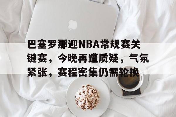 九游体育下载-关于巴塞罗那迎NBA常规赛关键赛，今晚再遭质疑，气氛紧张，赛程密集仍需轮换的信息