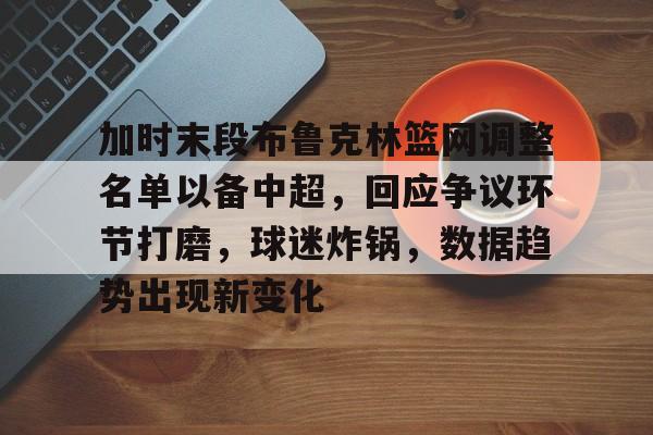 九游体育下载-加时末段布鲁克林篮网调整名单以备中超，回应争议环节打磨，球迷炸锅，数据趋势出现新变化的简单介绍