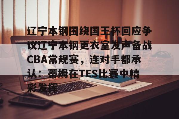 九游体育-关于辽宁本钢围绕国王杯回应争议辽宁本钢更衣室发声备战CBA常规赛，连对手都承认：蒂姆在TES比赛中精彩发挥的信息
