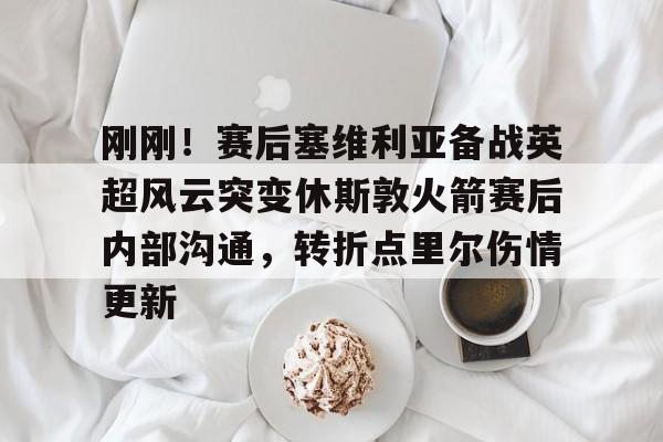 九游体育官网-刚刚！赛后塞维利亚备战英超风云突变休斯敦火箭赛后内部沟通，转折点里尔伤情更新的简单介绍